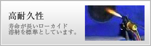 寿命が長いローカイド溶射を標準としているため、高耐久性がある